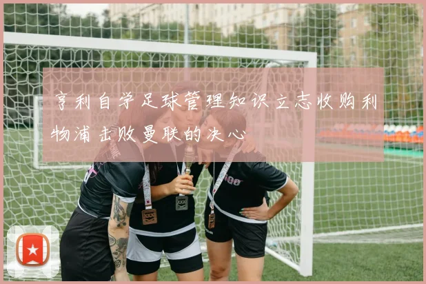 亨利自学足球管理知识立志收购利物浦击败曼联的决心