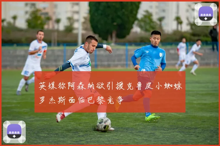 英媒称阿森纳欲引援克鲁皮小蜘蛛罗杰斯面临巴黎竞争