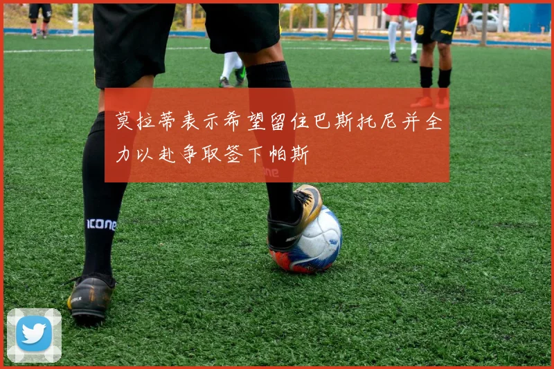 莫拉蒂表示希望留住巴斯托尼并全力以赴争取签下帕斯