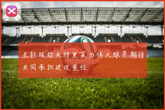王钰栋称米特里策为伟大球员期待共同承担进攻重任