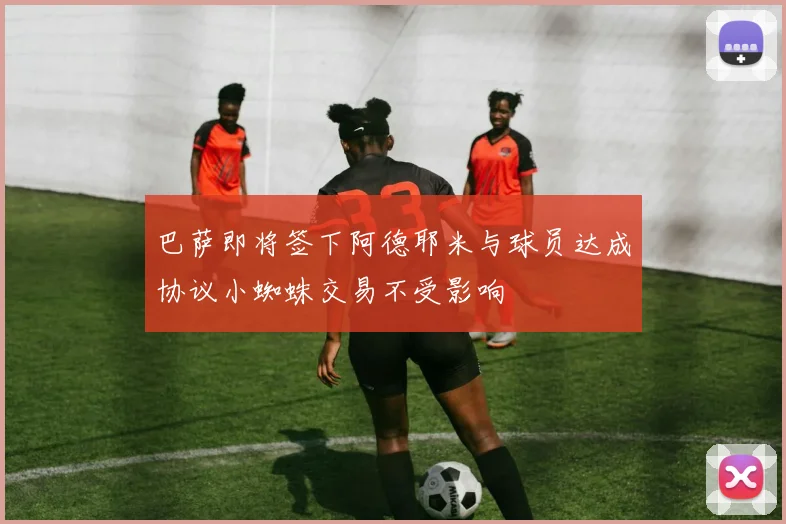 巴萨即将签下阿德耶米与球员达成协议小蜘蛛交易不受影响