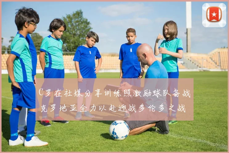 C罗在社媒分享训练照激励球队备战克罗地亚全力以赴迎战多伦多之战