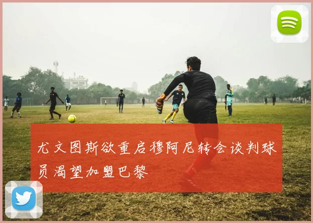 尤文图斯欲重启穆阿尼转会谈判球员渴望加盟巴黎