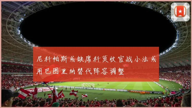 尼科帕斯或缺席科莫收官战小法或用巴图里纳替代阵容调整